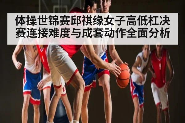 体操世锦赛邱祺缘女子高低杠决赛连接难度与成套动作全面分析