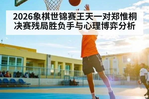 2026象棋世锦赛王天一对郑惟桐决赛残局胜负手与心理博弈分析