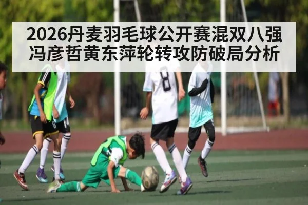 2026丹麦羽毛球公开赛混双八强冯彦哲黄东萍轮转攻防破局分析